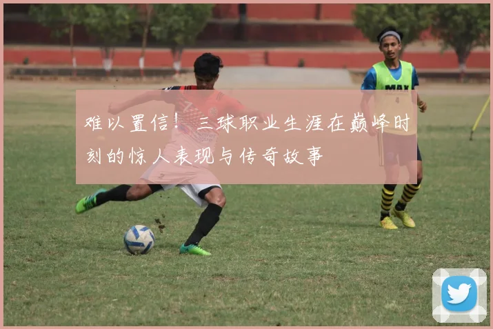 难以置信！三球职业生涯在巅峰时刻的惊人表现与传奇故事