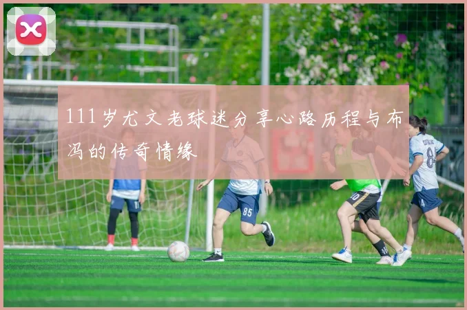 111岁尤文老球迷分享心路历程与布冯的传奇情缘