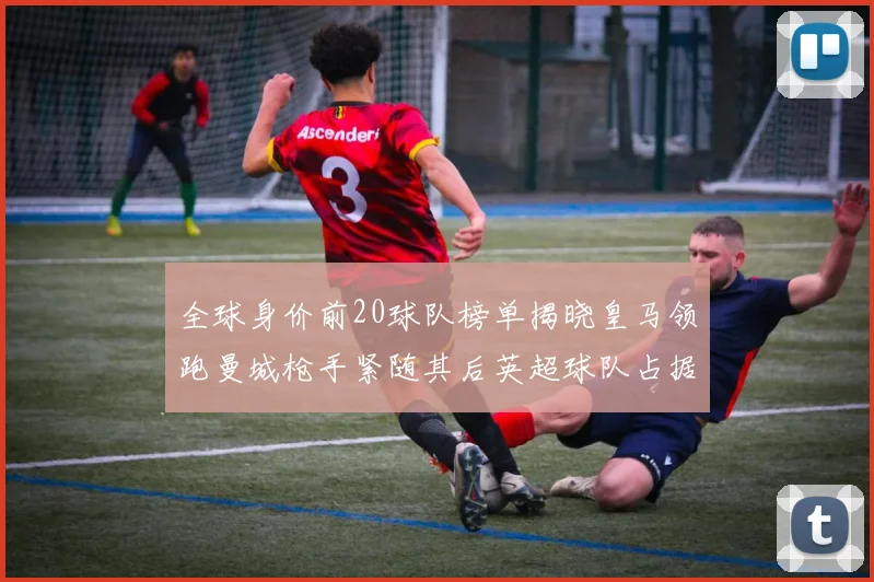 全球身价前20球队榜单揭晓皇马领跑曼城枪手紧随其后英超球队占据多数