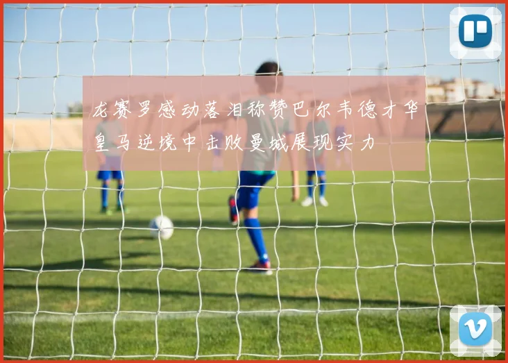 龙赛罗感动落泪称赞巴尔韦德才华皇马逆境中击败曼城展现实力