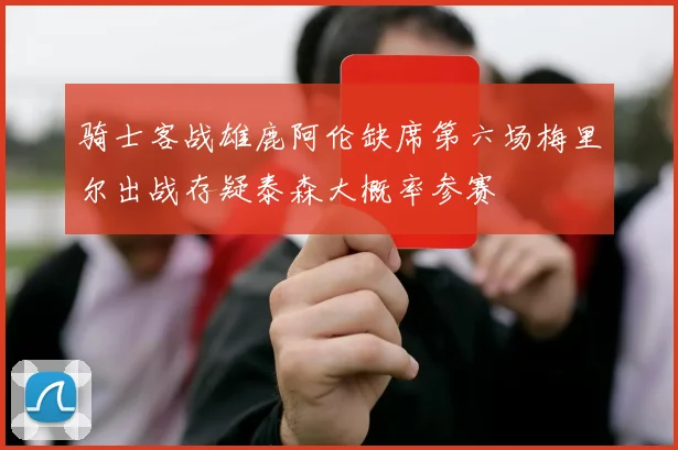骑士客战雄鹿阿伦缺席第六场梅里尔出战存疑泰森大概率参赛