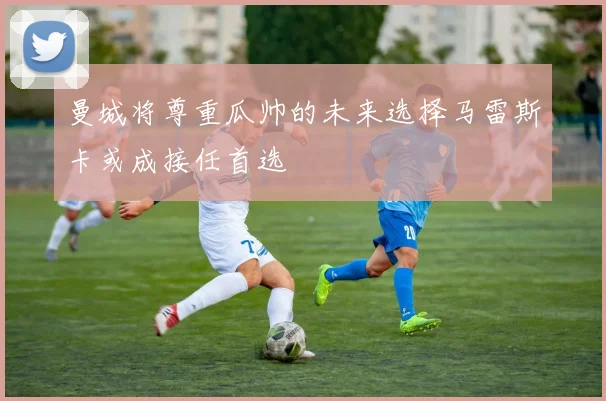 曼城将尊重瓜帅的未来选择马雷斯卡或成接任首选