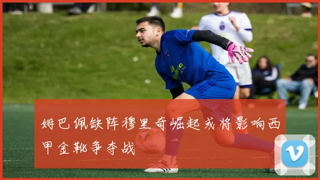 姆巴佩缺阵穆里奇崛起或将影响西甲金靴争夺战