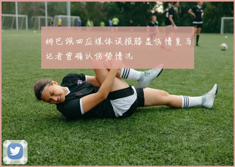姆巴佩回应媒体误报膝盖伤情皇马记者曾确认伤势情况