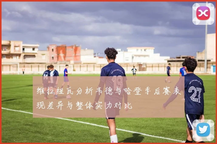维拉纽瓦分析韦德与哈登季后赛表现差异与整体实力对比