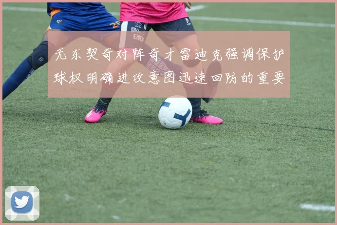 无东契奇对阵奇才雷迪克强调保护球权明确进攻意图迅速回防的重要性