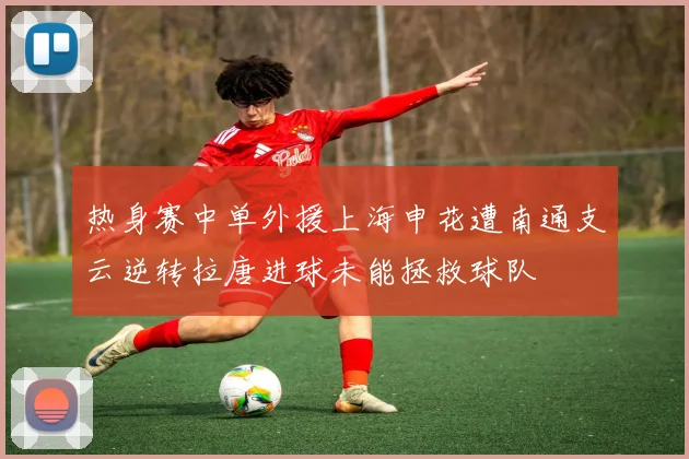 热身赛中单外援上海申花遭南通支云逆转拉唐进球未能拯救球队