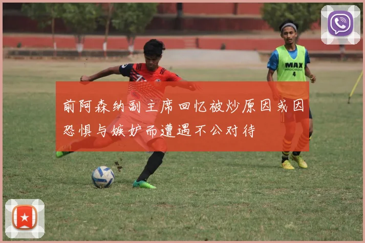 前阿森纳副主席回忆被炒原因或因恐惧与嫉妒而遭遇不公对待