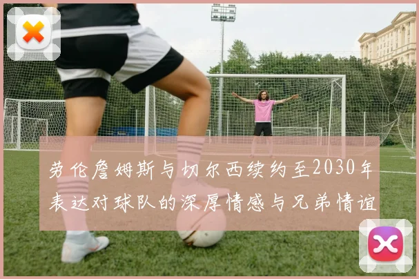 劳伦詹姆斯与切尔西续约至2030年表达对球队的深厚情感与兄弟情谊