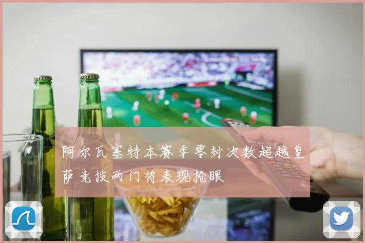 阿尔瓦塞特本赛季零封次数超越皇萨竞技两门将表现抢眼