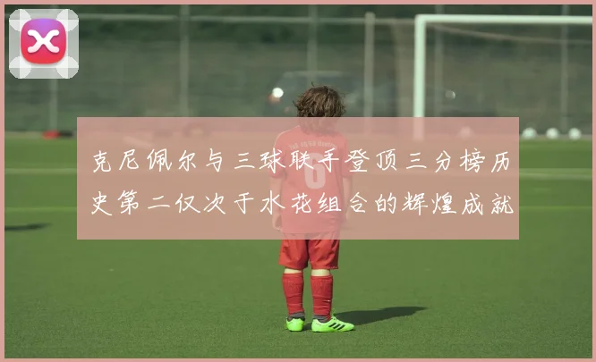 克尼佩尔与三球联手登顶三分榜历史第二仅次于水花组合的辉煌成就