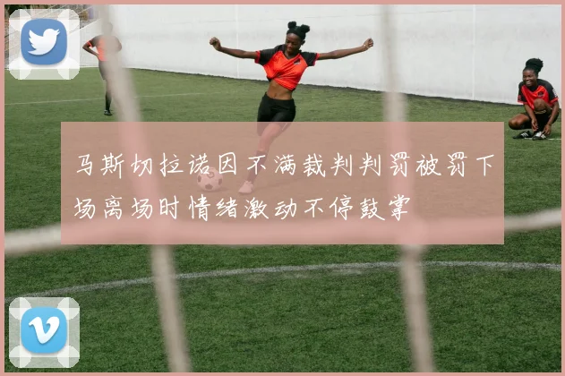 马斯切拉诺因不满裁判判罚被罚下场离场时情绪激动不停鼓掌