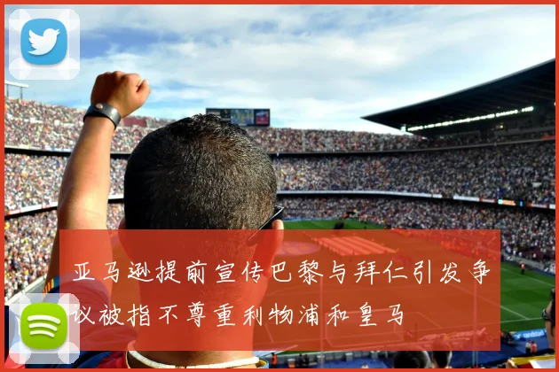 亚马逊提前宣传巴黎与拜仁引发争议被指不尊重利物浦和皇马