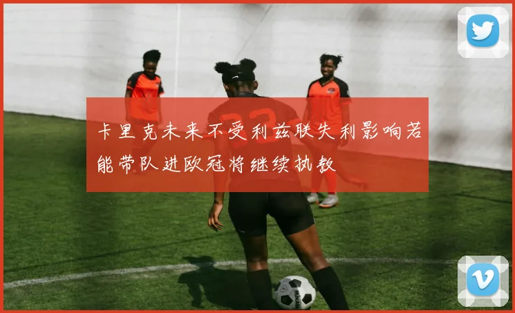 卡里克未来不受利兹联失利影响若能带队进欧冠将继续执教