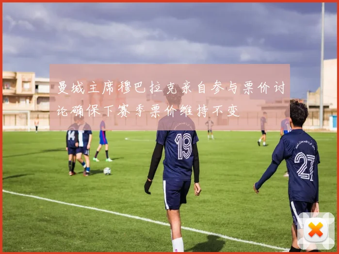 曼城主席穆巴拉克亲自参与票价讨论确保下赛季票价维持不变